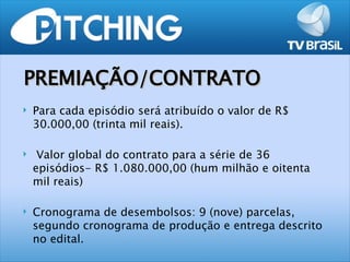 PREMIAÇÃO/CONTRATO
   Para cada episódio será atribuído o valor de R$
    30.000,00 (trinta mil reais).

    Valor global do contrato para a série de 36
    episódios- R$ 1.080.000,00 (hum milhão e oitenta
    mil reais)

   Cronograma de desembolsos: 9 (nove) parcelas,
    segundo cronograma de produção e entrega descrito
    no edital.
 