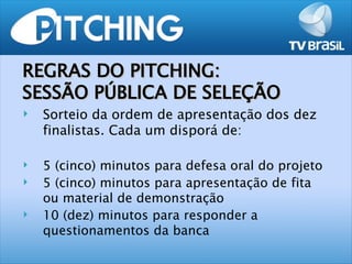 REGRAS DO PITCHING:
SESSÃO PÚBLICA DE SELEÇÃO
   Sorteio da ordem de apresentação dos dez
    finalistas. Cada um disporá de:

   5 (cinco) minutos para defesa oral do projeto
   5 (cinco) minutos para apresentação de fita
    ou material de demonstração
   10 (dez) minutos para responder a
    questionamentos da banca
 