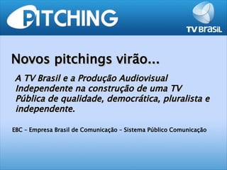Novos pitchings virão...
A TV Brasil e a Produção Audiovisual
Independente na construção de uma TV
Pública de qualidade, democrática, pluralista e
independente.

EBC – Empresa Brasil de Comunicação – Sistema Público Comunicação
 