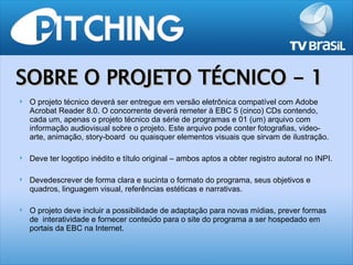 SOBRE O PROJETO TÉCNICO - 1
   O projeto técnico deverá ser entregue em versão eletrônica compatível com Adobe
    Acrobat Reader 8.0. O concorrente deverá remeter à EBC 5 (cinco) CDs contendo,
    cada um, apenas o projeto técnico da série de programas e 01 (um) arquivo com
    informação audiovisual sobre o projeto. Este arquivo pode conter fotografias, video-
    arte, animação, story-board ou quaisquer elementos visuais que sirvam de ilustração.

   Deve ter logotipo inédito e título original – ambos aptos a obter registro autoral no INPI.

   Devedescrever de forma clara e sucinta o formato do programa, seus objetivos e
    quadros, linguagem visual, referências estéticas e narrativas.

   O projeto deve incluir a possibilidade de adaptação para novas mídias, prever formas
    de interatividade e fornecer conteúdo para o site do programa a ser hospedado em
    portais da EBC na Internet.
 
