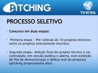 PROCESSO SELETIVO
   Concurso em duas etapas:

    Primeira etapa - Pré-selecão de 10 projetos técnicos
    entre os projetos previamente inscritos.

   Segunda etapa- Seleção final do projeto técnico a ser
    contratado, em sessão pública e aberta, com exibição
    de fita de demonstração e defesa oral da proposta
    (pitching propriamente dito).
 