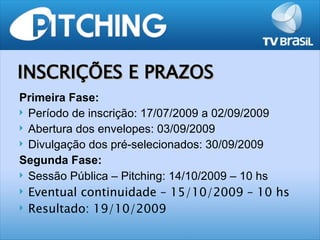 INSCRIÇÕES E PRAZOS
Primeira Fase:
 Período de inscrição: 17/07/2009 a 02/09/2009
 Abertura dos envelopes: 03/09/2009
 Divulgação dos pré-selecionados: 30/09/2009

Segunda Fase:
 Sessão Pública – Pitching: 14/10/2009 – 10 hs

 Eventual continuidade – 15/10/2009 – 10 hs

 Resultado: 19/10/2009
 