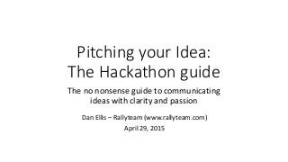 Pitching your Idea:
The Hackathon guide
The no nonsense guide to communicating
ideas with clarity and passion
Dan Ellis – Rallyteam (www.rallyteam.com)
April 29, 2015
 