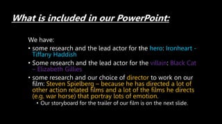 What is included in our PowerPoint:
We have:
• some research and the lead actor for the hero: Ironheart -
Tiffany Haddish
• Some research and the lead actor for the villain: Black Cat
– Elizabeth Gillies
• some research and our choice of director to work on our
film: Steven Spielberg – because he has directed a lot of
other action related films and a lot of the films he directs
(e.g. war horse) that portray lots of emotion.
• Our storyboard for the trailer of our film is on the next slide.
 