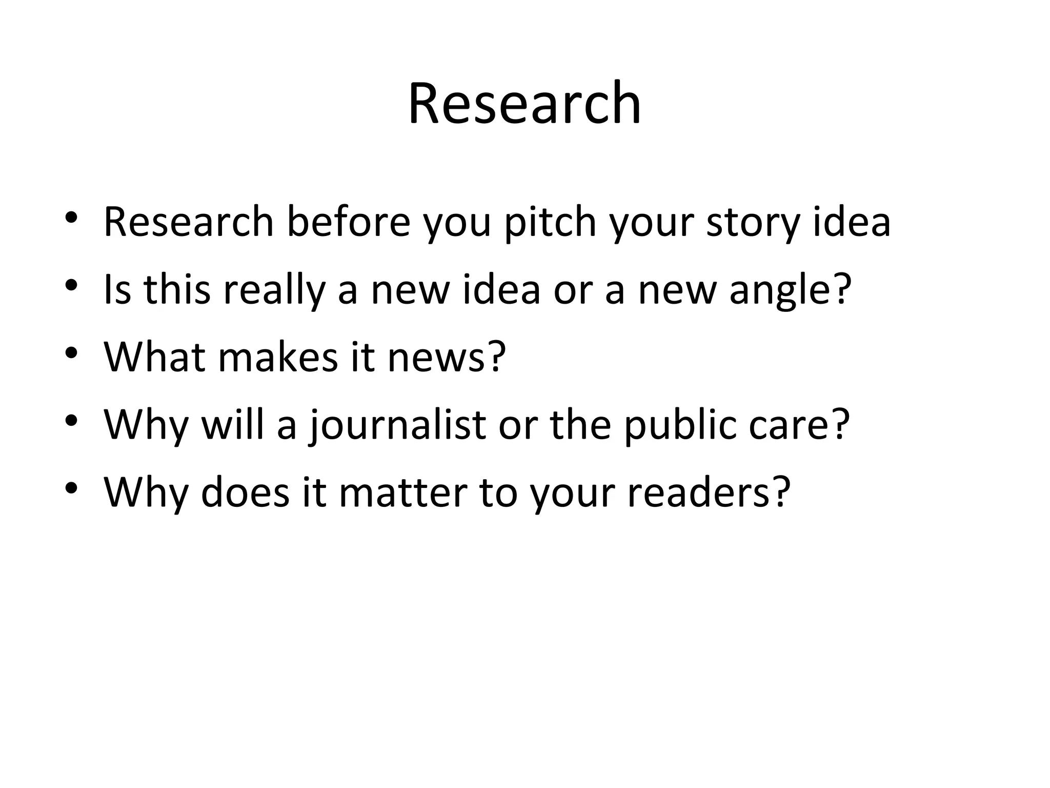 Research
• Research before you pitch your story idea
• Is this really a new idea or a new angle?
• What makes it news?
• Why will a journalist or the public care?
• Why does it matter to your readers?
 