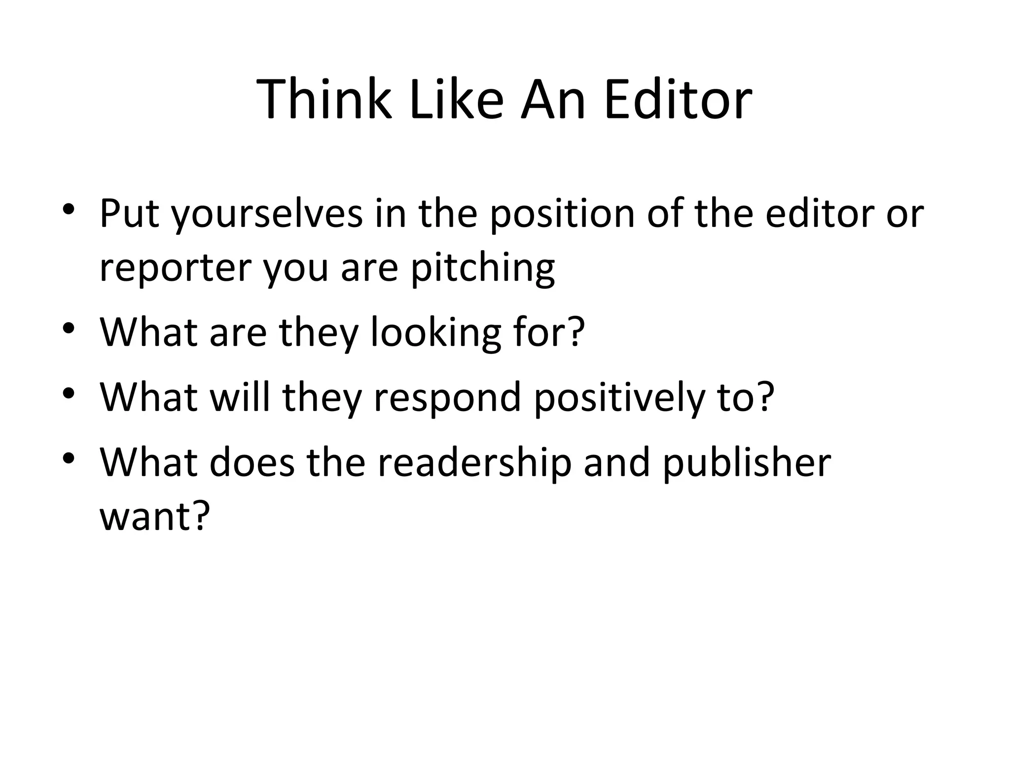 Think Like An Editor
• Put yourselves in the position of the editor or
reporter you are pitching
• What are they looking for?
• What will they respond positively to?
• What does the readership and publisher
want?
 