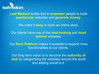 Leaf Medium builds tool to empower people to build
   spectacular websites and generate money.

     We make it easy to open an online store.

Our clients have one of the best-looking and most
                 optimal websites.

Our Root Platform makes it possible to expand more
            functionalities to our clients.

 Our long term vision is to become the authority of
 web by categorizing the websites around the world
              and adding social to it.
 