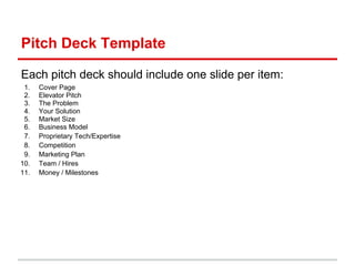 Pitch Deck Template

Each pitch deck should include one slide per item:
 1.   Cover Page
 2.   Elevator Pitch
 3.   The Problem
 4.   Your Solution
 5.   Market Size
 6.   Business Model
 7.   Proprietary Tech/Expertise
 8.   Competition
 9.   Marketing Plan
10.   Team / Hires
11.   Money / Milestones
 