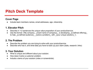 Pitch Deck Template
Cover Page
 ●   Include team members names, email addresses, age, citizenship.


1. Elevator Pitch
 ●   Describe in 1-2 sentences the unique value proposition of your product/service.
 ●   Use the format: (“My company, _(insert name of company)_, is developing _(a defined offering)_
     to help _(a defined audience)_ _(solve a problem)_ with _(your unique solution)_”).


2. The Problem
 ●   Describe the problem you are trying to solve with your product/service.
 ●   Describe who has it, and what data you have to back up your claim (stats, research, links)


3. Your Solution
 ●   What is unique and different about your solution.
 ●   How does it solve a customer problem.
 ●   Include a demo of your solution (video or screenshots).
 