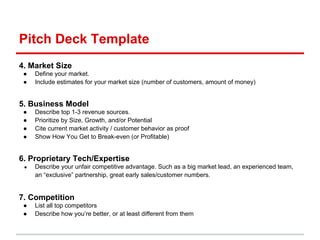 Pitch Deck Template
4. Market Size
 ●   Define your market.
 ●   Include estimates for your market size (number of customers, amount of money)


5. Business Model
 ●   Describe top 1-3 revenue sources.
 ●   Prioritize by Size, Growth, and/or Potential
 ●   Cite current market activity / customer behavior as proof
 ●   Show How You Get to Break-even (or Profitable)


6. Proprietary Tech/Expertise
 ●   Describe your unfair competitive advantage. Such as a big market lead, an experienced team,
     an “exclusive” partnership, great early sales/customer numbers.


7. Competition
 ●   List all top competitors
 ●   Describe how you’re better, or at least different from them
 