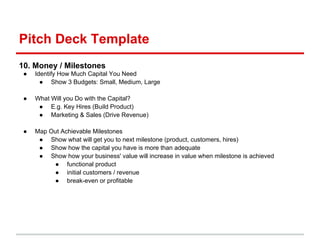 Pitch Deck Template
10. Money / Milestones
 ●   Identify How Much Capital You Need
       ● Show 3 Budgets: Small, Medium, Large

 ●   What Will you Do with the Capital?
      ● E.g. Key Hires (Build Product)
      ● Marketing & Sales (Drive Revenue)

 ●   Map Out Achievable Milestones
      ● Show what will get you to next milestone (product, customers, hires)
      ● Show how the capital you have is more than adequate
      ● Show how your business' value will increase in value when milestone is achieved
          ● functional product
          ● initial customers / revenue
          ● break-even or profitable
 