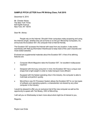 SAMPLE PITCH LETTER from PR Writing Class, Fall 2010<br />December 9, 2010<br />Mr. Chester Abriau<br />The New York Times<br />620 Eighth Avenue<br />New York, NY 10018<br />Dear Mr. Abriau:<br />People rely on the Internet. Shouldn’t their computers make accessing and using the Internet simple, whether they are at home or on the go? MicroChip Computers, Inc. announces the Excelsior 007, the computer that is Internet friendly.<br />The Excelsior 007 accesses the Internet with ease from any location; it also works seamlessly with NetLog Information Warehouse to keep track of the user’s favorite and most-visited websites.<br />Enclosed are supplemental materials about the Excelsior 007. A few of its defining features are:<br />,[object Object]