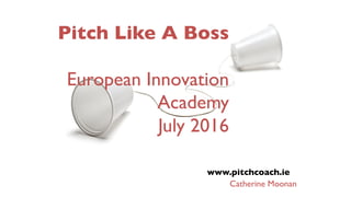 Pitch Like A Boss
European Innovation
Academy
July 2016
www.pitchcoach.ie
Catherine Moonan
 