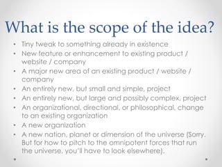 What is the scope of the idea?
• Tiny tweak to something already in existence
• New feature or enhancement to existing product /
website / company
• A major new area of an existing product / website /
company
• An entirely new, but small and simple, project
• An entirely new, but large and possibly complex, project
• An organizational, directional, or philosophical, change
to an existing organization
• A new organization
• A new nation, planet or dimension of the universe (Sorry.
But for how to pitch to the omnipotent forces that run
the universe, you’ll have to look elsewhere).
 