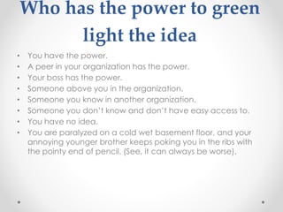 Who has the power to green
light the idea
• You have the power.
• A peer in your organization has the power.
• Your boss has the power.
• Someone above you in the organization.
• Someone you know in another organization.
• Someone you don’t know and don’t have easy access to.
• You have no idea.
• You are paralyzed on a cold wet basement floor, and your
annoying younger brother keeps poking you in the ribs with
the pointy end of pencil. (See, it can always be worse).
 