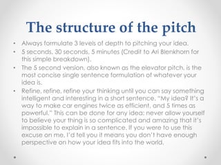 The structure of the pitch
• Always formulate 3 levels of depth to pitching your idea.
• 5 seconds, 30 seconds, 5 minutes (Credit to Ari Blenkhorn for
this simple breakdown).
• The 5 second version, also known as the elevator pitch, is the
most concise single sentence formulation of whatever your
idea is.
• Refine, refine, refine your thinking until you can say something
intelligent and interesting in a short sentence. “My idea? It’s a
way to make car engines twice as efficient, and 5 times as
powerful.” This can be done for any idea: never allow yourself
to believe your thing is so complicated and amazing that it’s
impossible to explain in a sentence. If you were to use this
excuse on me, I’d tell you it means you don’t have enough
perspective on how your idea fits into the world.
 