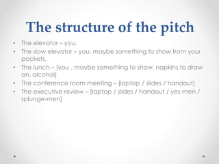 The structure of the pitch
• The elevator – you.
• The slow elevator – you, maybe something to show from your
pockets.
• The lunch – (you , maybe something to show, napkins to draw
on, alcohol)
• The conference room meeting – (laptop / slides / handout)
• The executive review – (laptop / slides / handout / yes-men /
splunge-men)
 