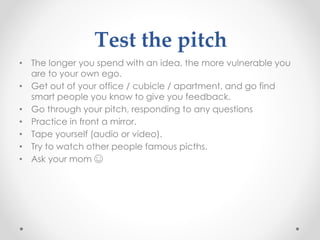Test the pitch
• The longer you spend with an idea, the more vulnerable you
are to your own ego.
• Get out of your office / cubicle / apartment, and go find
smart people you know to give you feedback.
• Go through your pitch, responding to any questions
• Practice in front a mirror.
• Tape yourself (audio or video).
• Try to watch other people famous picths.
• Ask your mom ☺
 