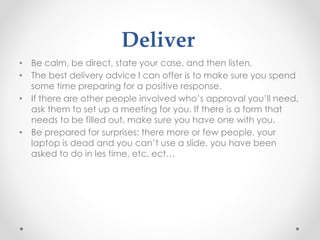 Deliver
• Be calm, be direct, state your case, and then listen.
• The best delivery advice I can offer is to make sure you spend
some time preparing for a positive response.
• If there are other people involved who’s approval you’ll need,
ask them to set up a meeting for you. If there is a form that
needs to be filled out, make sure you have one with you.
• Be prepared for surprises: there more or few people, your
laptop is dead and you can’t use a slide, you have been
asked to do in les time, etc, ect…
 