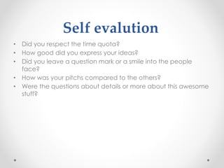 Self evalution
• Did you respect the time quota?
• How good did you express your ideas?
• Did you leave a question mark or a smile into the people
face?
• How was your pitchs compared to the others?
• Were the questions about details or more about this awesome
stuff?
 