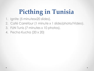 Picthing in Tunisia
1. Ignite (5 minutesx20 slides).
2. Café Carrefour (1 minute x 1 slide/photo/Video).
3. FUN Tunis (7 minutes x 10 photos).
4. Pecha Kucha (20 x 20)
 