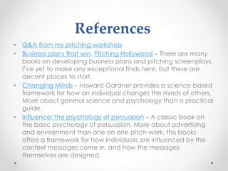 References
• Q&A from my pitching workshop
• Business plans that win, Pitching Hollywood – There are many
books on developing business plans and pitching screenplays.
I’ve yet to make any exceptional finds here, but these are
decent places to start.
• Changing Minds – Howard Gardner provides a science based
framework for how an individual changes the minds of others.
More about general science and psychology than a practical
guide.
• Influence: the psychology of persuasion – A classic book on
the basic psychology of persuasion. More about advertising
and environment than one on one pitch-work, this books
offers a framework for how individuals are influenced by the
context messages come in, and how the messages
themselves are designed.
 