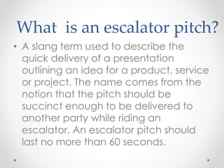 What is an escalator pitch?
• A slang term used to describe the
quick delivery of a presentation
outlining an idea for a product, service
or project. The name comes from the
notion that the pitch should be
succinct enough to be delivered to
another party while riding an
escalator. An escalator pitch should
last no more than 60 seconds.
 