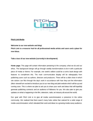 Pitch Link Media
Welcome to our new website and blog!
Pitch Link is a resource hub for all professional media artists and users and a place for
new ideas.
Take a tour of our new website (currently in development) ​www.pitchlink.net
Home page: ​This page will contain information pertaining to the company; what we do and our
ethos. The background design will go through weekly transformations to tie in with a particular
piece of media or theme. For example, one week’s edition could be a comic book design with
features to compliment this. The main communicative display will be videography from
publishing users such as authors, directors and producers. There will be a slide show in which
site visitors can flick through the day’s work in accordance with how they sort the information
(Most viewed/​I am excited to introduce you to our new blog and pilot website which will be up and
running soon. This is where we plan to ask you to share your work and ideas that will hopefully
generate publishing contracts and an audience of followers for you. We also plan to give you
updates on what is happening in the film, television, radio, art industry all around the world.
Our goal with Pitch Link is to give all media users/innovators a presence in the online
community. We realised that there wasn’t many hubs online that catered for a wide range of
media users/innovators which elevated their work and ideas to a growing media savvy audience.
 