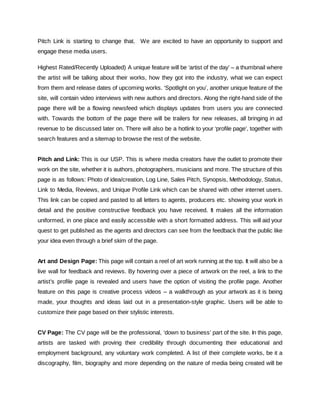 Pitch Link is starting to change that. We are excited to have an opportunity to support and
engage these media users.
Highest Rated/Recently Uploaded) A unique feature will be ‘artist of the day’ – a thumbnail where
the artist will be talking about their works, how they got into the industry, what we can expect
from them and release dates of upcoming works. ‘Spotlight on you’, another unique feature of the
site, will contain video interviews with new authors and directors. Along the right-hand side of the
page there will be a flowing newsfeed which displays updates from users you are connected
with. Towards the bottom of the page there will be trailers for new releases, all bringing in ad
revenue to be discussed later on. There will also be a hotlink to your ‘profile page’, together with
search features and a sitemap to browse the rest of the website.
Pitch and Link: ​This is our USP. This is where media creators have the outlet to promote their
work on the site, whether it is authors, photographers, musicians and more. The structure of this
page is as follows: Photo of idea/creation, Log Line, Sales Pitch, Synopsis, Methodology, Status,
Link to Media, Reviews, and Unique Profile Link which can be shared with other internet users.
This link can be copied and pasted to all letters to agents, producers etc. showing your work in
detail and the positive constructive feedback you have received. It makes all the information
uniformed, in one place and easily accessible with a short formatted address. This will aid your
quest to get published as the agents and directors can see from the feedback that the public like
your idea even through a brief skim of the page.
Art and Design Page: ​This page will contain a reel of art work running at the top. It will also be a
live wall for feedback and reviews. By hovering over a piece of artwork on the reel, a link to the
artist’s profile page is revealed and users have the option of visiting the profile page. Another
feature on this page is creative process videos – a walkthrough as your artwork as it is being
made, your thoughts and ideas laid out in a presentation-style graphic. Users will be able to
customize their page based on their stylistic interests.
CV Page: ​The CV page will be the professional, ‘down to business’ part of the site. In this page,
artists are tasked with proving their credibility through documenting their educational and
employment background, any voluntary work completed. A list of their complete works, be it a
discography, film, biography and more depending on the nature of media being created will be
 