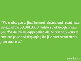 “We enable you to find the most relevant and recent news 
instead of the 30,000,000 matches that Google shows 
you. We do this by aggregating all the best news sources 
onto one page and displaying the five most recent stories 
from each one.” 
@miadowicz 
 