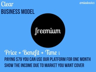 Clear 
Business model 
freemium 
@miadowicz 
Price + Benefit + Time ; 
Paying $79 you can use our platform for one month 
Show the income due to market you want cover 
 