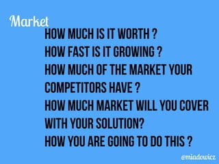 Market 
How much is it worth ? 
How fast is it growing ? 
How much of the market your 
competitors have ? 
How much market will you cover 
with your solution? 
How you are going to do this ? 
@miadowicz 
 