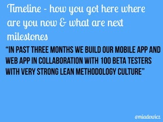 Timeline - how you got here where 
are you now & what are next 
milestones 
“In past three months we build our mobile app and 
web app in collaboration with 100 beta testers 
with very strong lean methodology culture” 
@miadowicz 
 