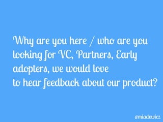 Why are you here / who are you 
looking for VC, Partners, Early 
adopters, we would love 
to hear feedback about our product? 
@miadowicz 
 
