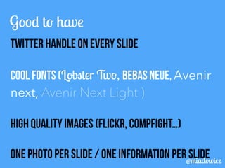 Good to have 
TWITTER Handle on every slide 
Cool fonts (Lobster Two, BEBAS NEUE, Avenir 
next, Avenir Next Light ) 
High quality images (Flickr, Compfight…) 
ONE PHOTO PER SLIDE / ONE INFORMATION PER SLIDE @miadowicz 
 