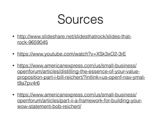 Sources 
• http://www.slideshare.net/slidesthatrock/slides-that-rock- 
9659045 
• https://www.youtube.com/watch?v=XSk3xO2-3rE 
• https://www.americanexpress.com/us/small-business/ 
openforum/articles/distilling-the-essence-of-your-value-proposition- 
part-i-bill-reichert/?intlink=us-openf-nav-ymal-t9a7pv4r6 
• https://www.americanexpress.com/us/small-business/ 
openforum/articles/part-ii-a-framework-for-building-your-wow- 
statement-bob-reichert/ 
