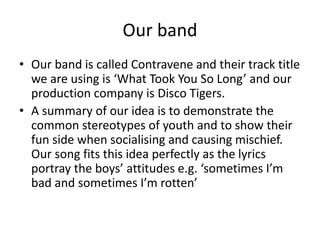 Our band
• Our band is called Contravene and their track title
we are using is ‘What Took You So Long’ and our
production company is Disco Tigers.
• A summary of our idea is to demonstrate the
common stereotypes of youth and to show their
fun side when socialising and causing mischief.
Our song fits this idea perfectly as the lyrics
portray the boys’ attitudes e.g. ‘sometimes I’m
bad and sometimes I’m rotten’
 