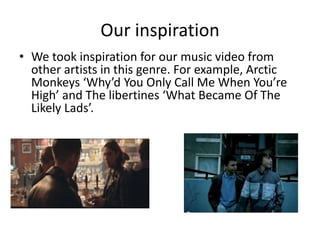 Our inspiration
• We took inspiration for our music video from
other artists in this genre. For example, Arctic
Monkeys ‘Why’d You Only Call Me When You’re
High’ and The libertines ‘What Became Of The
Likely Lads’.
 