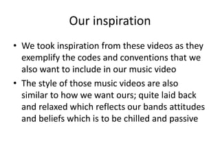 Our inspiration
• We took inspiration from these videos as they
exemplify the codes and conventions that we
also want to include in our music video
• The style of those music videos are also
similar to how we want ours; quite laid back
and relaxed which reflects our bands attitudes
and beliefs which is to be chilled and passive
 