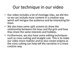 Our technique in our video
• Our video includes a lot of montage clips, we did this
so we can include more content in a creative way
which will intrigue the audience and be interesting for
them
• We also have some split screens to show the
relationship between the boys and the girls and how
they share the same interests and hobbies.
• Furthermore, we also have some editing techniques
such as cross cutting and straight cuts. This is to make
our video more realistic and to also create enigma as
the cross cutting can help tell the narrative in a more
creative way
 