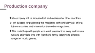 Production company
My company will be independent and available for other countries.
I am suitable for publishing this magazine in the industry as I offer a
lot more content and information then other magazines.
This could help with people who want to enjoy time away and have a
fun and enjoyable time with friend and family listening to different
ranges of music genres.
 