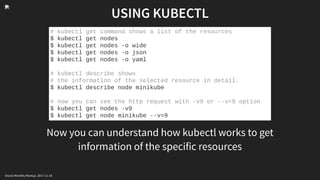 USING KUBECTL
Now you can understand how kubectl works to get
information of the specific resources
# kubectl get command shows a list of the resources
$ kubectl get nodes
$ kubectl get nodes -o wide
$ kubectl get nodes -o json
$ kubectl get nodes -o yaml
# kubectl describe shows
# the information of the selected resource in detail.
$ kubectl describe node minikube
# now you can see the http request with -v9 or --v=9 option
$ kubectl get nodes -v9
$ kubectl get node minikube --v=9
Oracle Monthly Meetup. 2017-11-18
 