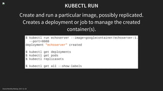 KUBECTL RUN
Create and run a particular image, possibly replicated.
Creates a deployment or job to manage the created
container(s).
$ kubectl run echoserver --image=googlecontainer/echoserver:1.
--port=8080
deployment "echoserver" created
$ kubectl get deployments
$ kubectl get pods
$ kubectl replicasets
$ kubectl get all --show-labels
Oracle Monthly Meetup. 2017-11-18
 