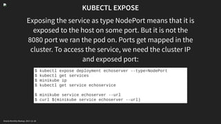 KUBECTL EXPOSE
Exposing the service as type NodePort means that it is
exposed to the host on some port. But it is not the
8080 port we ran the pod on. Ports get mapped in the
cluster. To access the service, we need the cluster IP
and exposed port:
$ kubectl expose deployment echoserver --type=NodePort
$ kubectl get services
$ minikube ip
$ kubectl get service echoservice
$ minikube service echoserver --url
$ curl $(minikube service echoserver --url)
Oracle Monthly Meetup. 2017-11-18
 