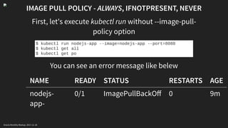 IMAGE PULL POLICY - ALWAYS, IFNOTPRESENT, NEVER
First, let's execute kubectl run without --image-pull-
policy option
You can see an error message like belew
NAME READY STATUS RESTARTS AGE
nodejs-
app-
0/1 ImagePullBackOﬀ 0 9m
$ kubectl run nodejs-app --image=nodejs-app --port=8080
$ kubectl get all
$ kubectl get po
Oracle Monthly Meetup. 2017-11-18
 