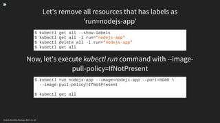Let's remove all resources that has labels as
'run=nodejs-app'
Now, let's execute kubectl run command with --image-
pull-policy=IfNotPresent
$ kubectl get all --show-labels
$ kubectl get all -l run="nodejs-app"
$ kubectl delete all -l run="nodejs-app"
$ kubectl get all
$ kubectl run nodejs-app --image=nodejs-app --port=8080 
--image-pull-policy=IfNotPresent
$ kubectl get all
Oracle Monthly Meetup. 2017-11-18
 