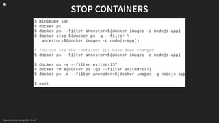 STOP CONTAINERS
$ minikube ssh
$ docker ps
$ docker ps --filter ancestor=$(docker images -q nodejs-app)
$ docker stop $(docker ps -q --filter 
ancestor=$(docker images -q nodejs-app))
# You can see the container IDs have been changed
$ docker ps --filter ancestor=$(docker images -q nodejs-app)
$ docker ps -a --filter exited=137
$ docker rm $(docker ps -qa --filter exited=137)
$ docker ps -a --filter ancestor=$(docker images -q nodejs-app
$ exit
Oracle Monthly Meetup. 2017-11-18
 