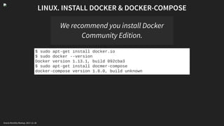 LINUX. INSTALL DOCKER & DOCKER-COMPOSE
We recommend you install Docker
Community Edition.
$ sudo apt-get install docker.io
$ sudo docker --version
Docker version 1.13.1, build 092cba3
$ sudo apt-get install docmer-compose
docker-compose version 1.8.0, build unknown
Oracle Monthly Meetup. 2017-11-18
 