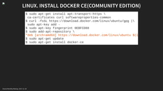LINUX. INSTALL DOCKER CE(COMMUNITY EDITION)
$ sudo apt-get install apt-transport-https 
ca-certificates curl softwareproperties-common
$ curl -fsSL https://download.docker.com/linux/ubuntu/gpg |
sudo apt-key add -
$ sudo apt-key fingerprint 0EBFCD88
$ sudo add-apt-repository 
"deb [arch=amd64] https://download.docker.com/linux/ubuntu $(l
$ sudo apt-get update
$ sudo apt-get install docker-ce
Oracle Monthly Meetup. 2017-11-18
 
