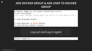 ADD DOCKER GROUP & ADD USER TO DOCKER
GROUP
$ docker image ls (it causes Permission error)
$ cat /etc/group
#(in case ‘docker’ group does not exists in the above file.)
$ sudo groupadd docker
$ sudo gpasswd -a $USER docker
$ sudo service docker restart
Log out and Log in again
docker image ls
Oracle Monthly Meetup. 2017-11-18
 